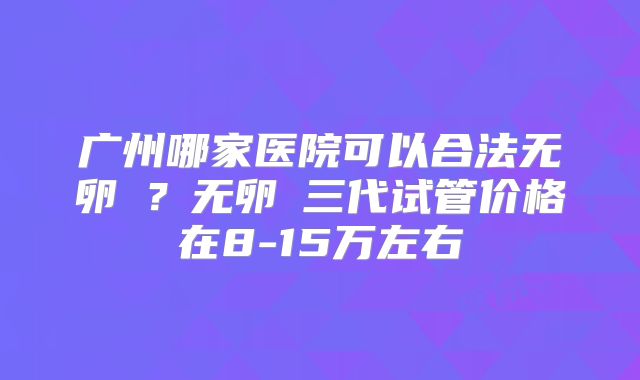 广州哪家医院可以合法无卵�？无卵�三代试管价格在8-15万左右