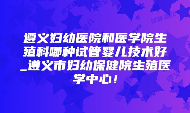 遵义妇幼医院和医学院生殖科哪种试管婴儿技术好_遵义市妇幼保健院生殖医学中心!