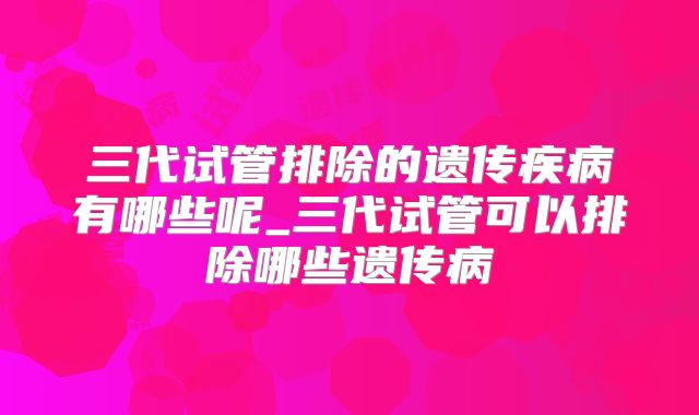 三代试管排除的遗传疾病有哪些呢_三代试管可以排除哪些遗传病
