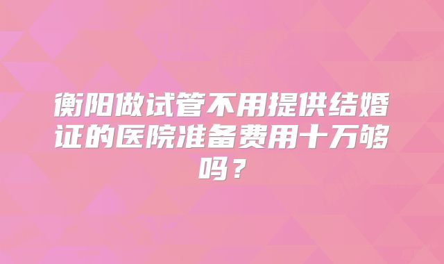 衡阳做试管不用提供结婚证的医院准备费用十万够吗？