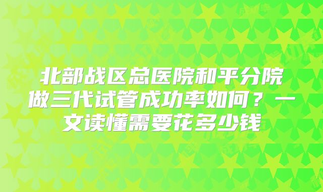 北部战区总医院和平分院做三代试管成功率如何？一文读懂需要花多少钱