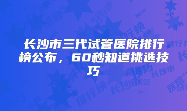 长沙市三代试管医院排行榜公布，60秒知道挑选技巧