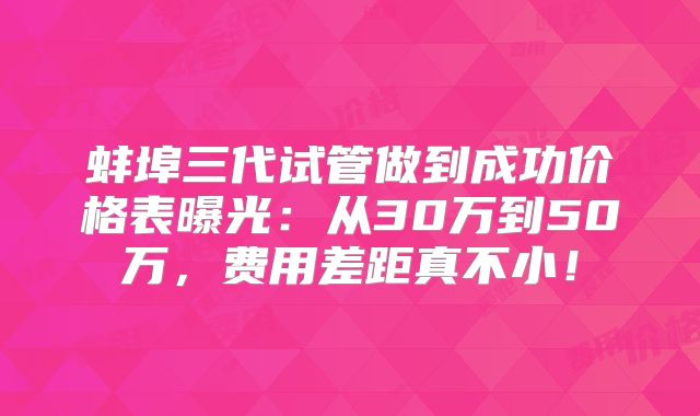 蚌埠三代试管做到成功价格表曝光：从30万到50万，费用差距真不小！