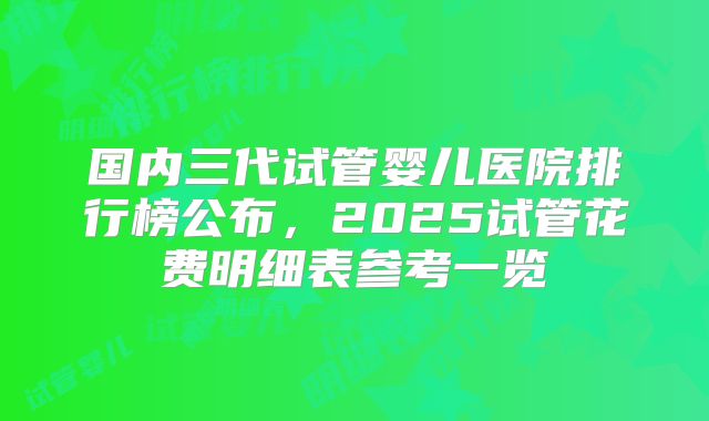 国内三代试管婴儿医院排行榜公布，2025试管花费明细表参考一览