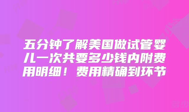 五分钟了解美国做试管婴儿一次共要多少钱内附费用明细！费用精确到环节