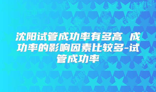 沈阳试管成功率有多高 成功率的影响因素比较多-试管成功率