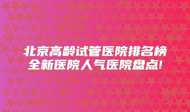 北京高龄试管医院排名榜全新医院人气医院盘点!