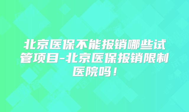 北京医保不能报销哪些试管项目-北京医保报销限制医院吗!