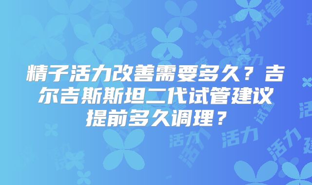 精子活力改善需要多久？吉尔吉斯斯坦二代试管建议提前多久调理？