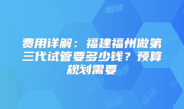 费用详解:福建福州做第三代试管要多少钱?预算规划需要