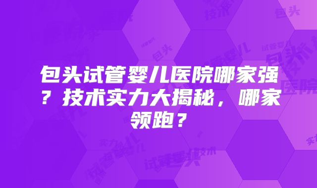 包头试管婴儿医院哪家强?技术实力大揭秘,哪家领跑?