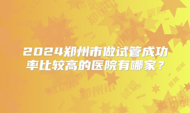 2024郑州市做试管成功率比较高的医院有哪家？