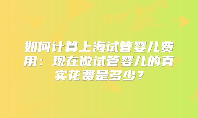 如何计算上海试管婴儿费用：现在做试管婴儿的真实花费是多少？