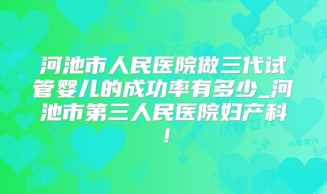 河池市人民医院做三代试管婴儿的成功率有多少_河池市第三人民医院妇产科！