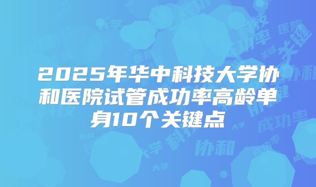 2025年华中科技大学协和医院试管成功率高龄单身10个关键点