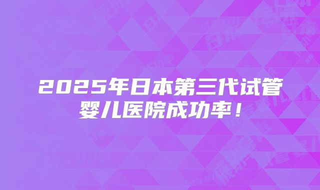 2025年日本第三代试管婴儿医院成功率！