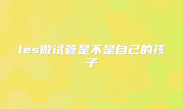 les做试管是不是自己的孩子