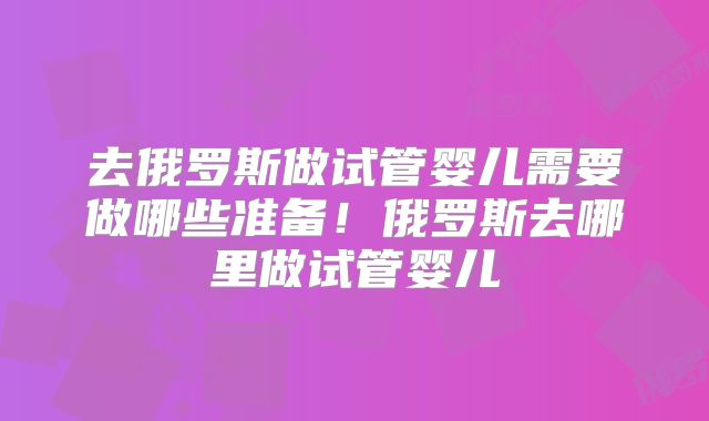 去俄罗斯做试管婴儿需要做哪些准备!俄罗斯去哪里做试管婴儿