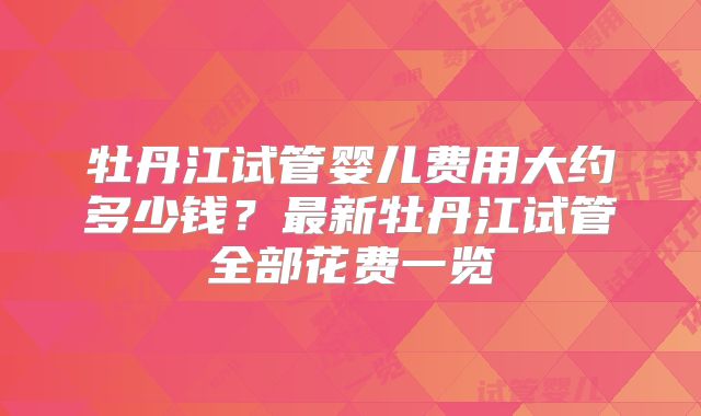 牡丹江试管婴儿费用大约多少钱?最新牡丹江试管全部花费一览