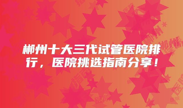 郴州十大三代试管医院排行，医院挑选指南分享！