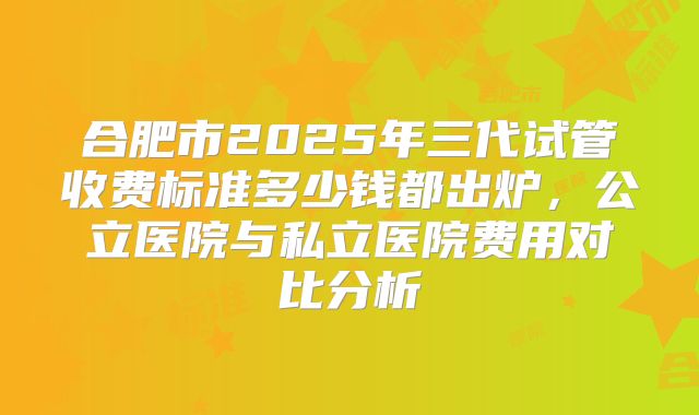合肥市2025年三代试管收费标准多少钱都出炉,公立医院与私立医院费用对比分析