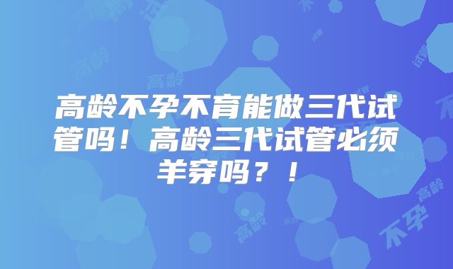 高龄不孕不育能做三代试管吗！高龄三代试管必须羊穿吗？！