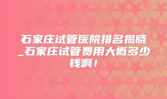 石家庄试管医院排名揭晓_石家庄试管费用大概多少钱啊！