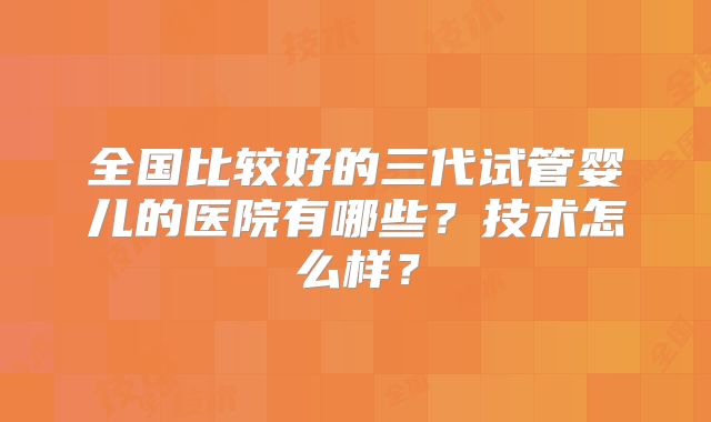 全国比较好的三代试管婴儿的医院有哪些？技术怎么样？