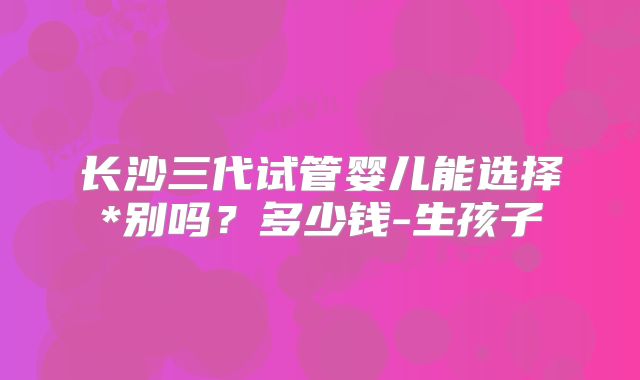 长沙三代试管婴儿能选择*别吗？多少钱-生孩子