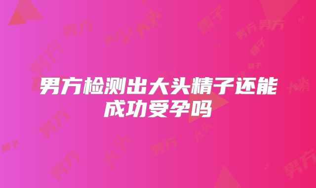 男方检测出大头精子还能成功受孕吗