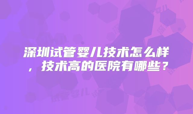 深圳试管婴儿技术怎么样,技术高的医院有哪些?