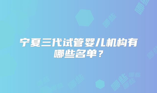 宁夏三代试管婴儿机构有哪些名单?