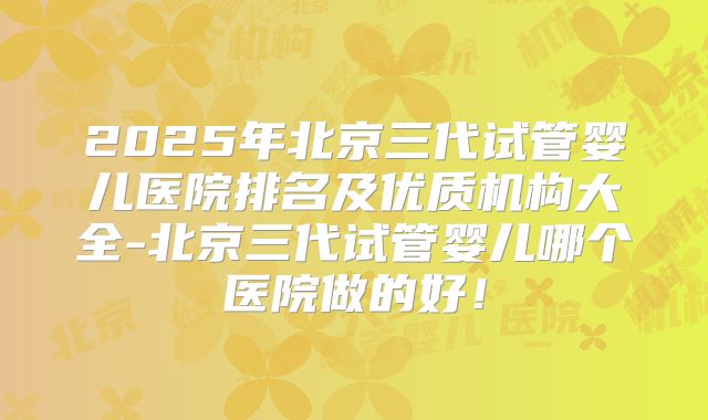 2025年北京三代试管婴儿医院排名及优质机构大全-北京三代试管婴儿哪个医院做的好！