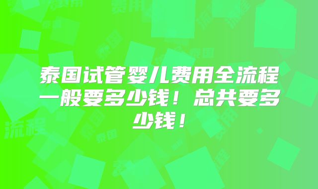 泰国试管婴儿费用全流程一般要多少钱!总共要多少钱!