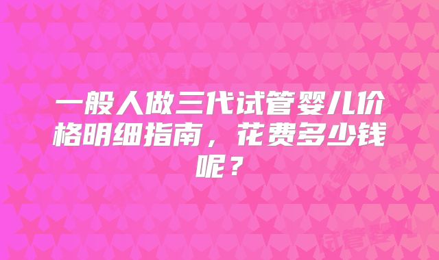 一般人做三代试管婴儿价格明细指南，花费多少钱呢？