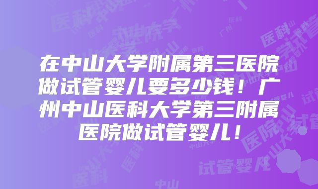 在中山大学附属第三医院做试管婴儿要多少钱！广州中山医科大学第三附属医院做试管婴儿！