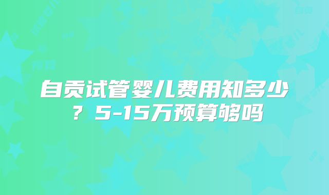 自贡试管婴儿费用知多少?5-15万预算够吗