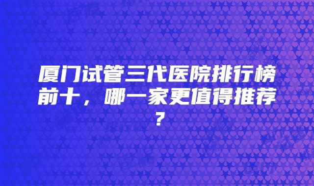 厦门试管三代医院排行榜前十，哪一家更值得推荐？