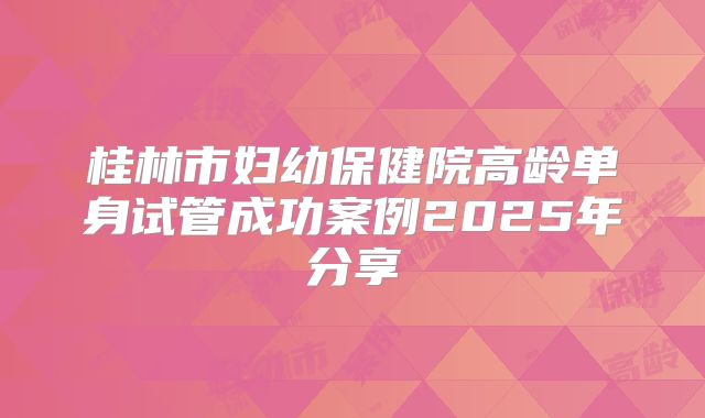 桂林市妇幼保健院高龄单身试管成功案例2025年分享