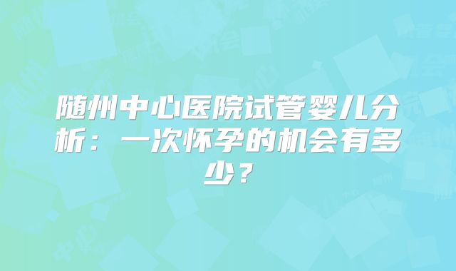 随州中心医院试管婴儿分析:一次怀孕的机会有多少?