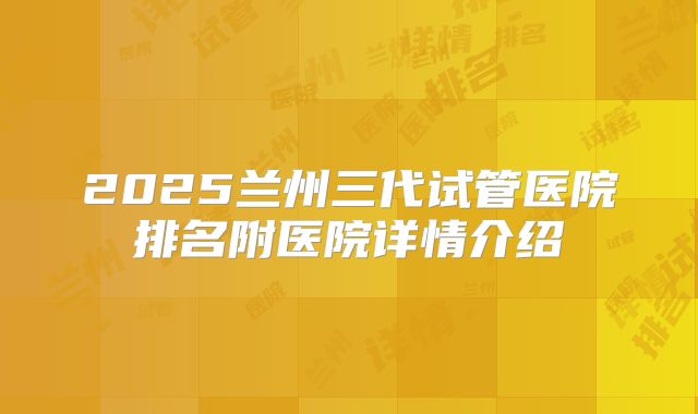 2025兰州三代试管医院排名附医院详情介绍