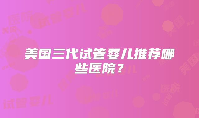 美国三代试管婴儿推荐哪些医院？