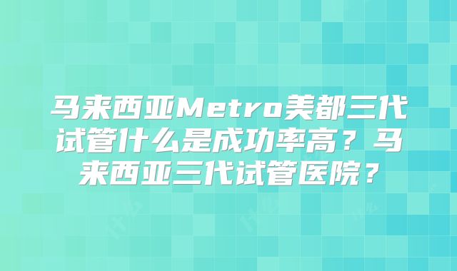 马来西亚Metro美都三代试管什么是成功率高？马来西亚三代试管医院？