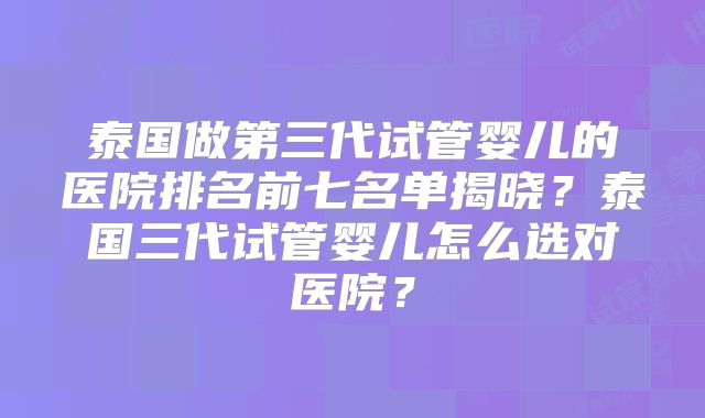 泰国做第三代试管婴儿的医院排名前七名单揭晓？泰国三代试管婴儿怎么选对医院？