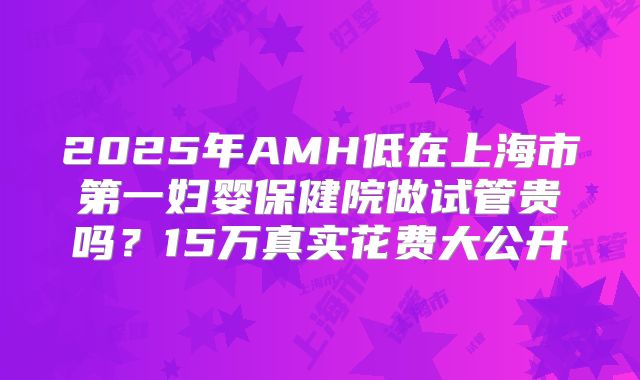2025年AMH低在上海市第一妇婴保健院做试管贵吗？15万真实花费大公开