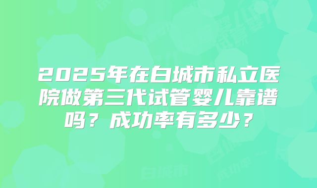 2025年在白城市私立医院做第三代试管婴儿靠谱吗?成功率有多少?