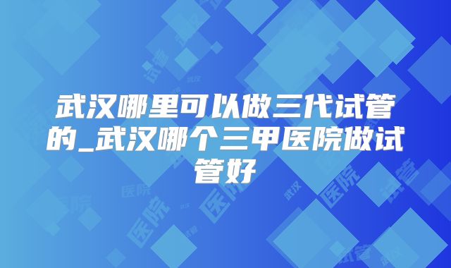 武汉哪里可以做三代试管的_武汉哪个三甲医院做试管好