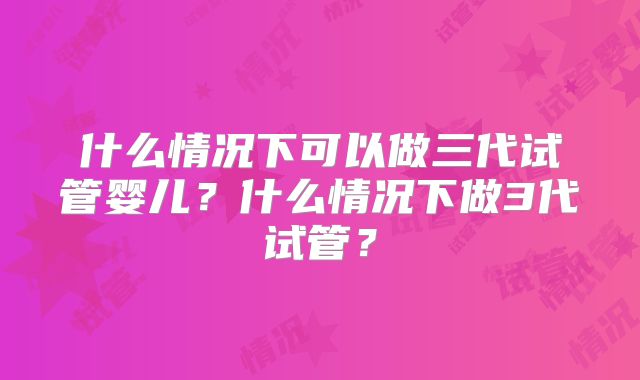 什么情况下可以做三代试管婴儿？什么情况下做3代试管？