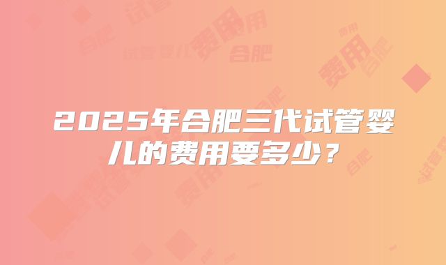 2025年合肥三代试管婴儿的费用要多少？
