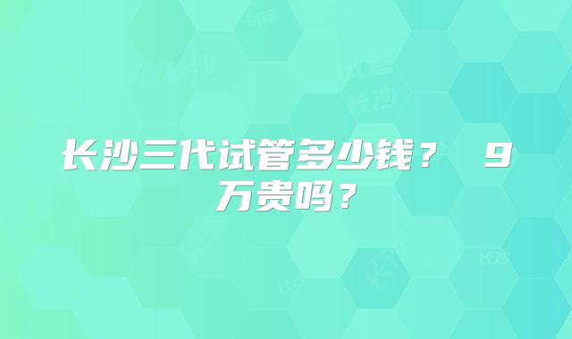 长沙三代试管多少钱？ 9万贵吗？